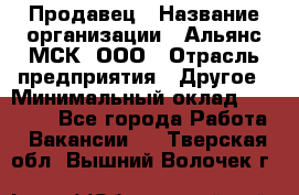 Продавец › Название организации ­ Альянс-МСК, ООО › Отрасль предприятия ­ Другое › Минимальный оклад ­ 25 000 - Все города Работа » Вакансии   . Тверская обл.,Вышний Волочек г.